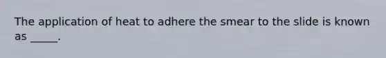 The application of heat to adhere the smear to the slide is known as _____.