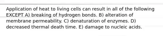 Application of heat to living cells can result in all of the following EXCEPT A) breaking of hydrogen bonds. B) alteration of membrane permeability. C) denaturation of enzymes. D) decreased thermal death time. E) damage to nucleic acids.