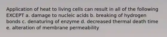 Application of heat to living cells can result in all of the following EXCEPT a. damage to nucleic acids b. breaking of hydrogen bonds c. denaturing of enzyme d. decreased thermal death time e. alteration of membrane permeability