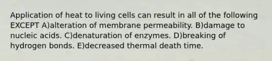 Application of heat to living cells can result in all of the following EXCEPT A)alteration of membrane permeability. B)damage to nucleic acids. C)denaturation of enzymes. D)breaking of hydrogen bonds. E)decreased thermal death time.