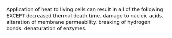 Application of heat to living cells can result in all of the following EXCEPT decreased thermal death time. damage to nucleic acids. alteration of membrane permeability. breaking of hydrogen bonds. denaturation of enzymes.