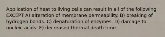 Application of heat to living cells can result in all of the following EXCEPT A) alteration of membrane permeability. B) breaking of hydrogen bonds. C) denaturation of enzymes. D) damage to nucleic acids. E) decreased thermal death time.