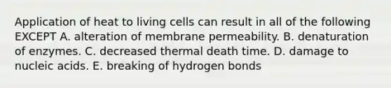 Application of heat to living cells can result in all of the following EXCEPT A. alteration of membrane permeability. B. denaturation of enzymes. C. decreased thermal death time. D. damage to nucleic acids. E. breaking of hydrogen bonds