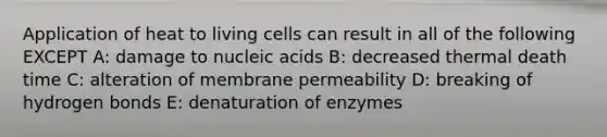 Application of heat to living cells can result in all of the following EXCEPT A: damage to nucleic acids B: decreased thermal death time C: alteration of membrane permeability D: breaking of hydrogen bonds E: denaturation of enzymes