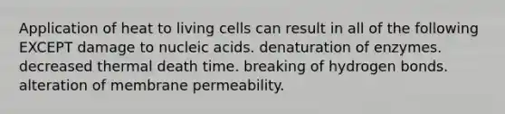 Application of heat to living cells can result in all of the following EXCEPT damage to nucleic acids. denaturation of enzymes. decreased thermal death time. breaking of hydrogen bonds. alteration of membrane permeability.