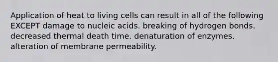 Application of heat to living cells can result in all of the following EXCEPT damage to nucleic acids. breaking of hydrogen bonds. decreased thermal death time. denaturation of enzymes. alteration of membrane permeability.