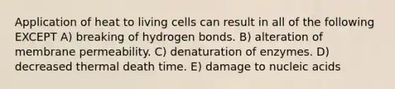 Application of heat to living cells can result in all of the following EXCEPT A) breaking of hydrogen bonds. B) alteration of membrane permeability. C) denaturation of enzymes. D) decreased thermal death time. E) damage to nucleic acids