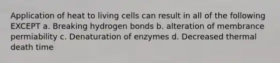 Application of heat to living cells can result in all of the following EXCEPT a. Breaking hydrogen bonds b. alteration of membrance permiability c. Denaturation of enzymes d. Decreased thermal death time