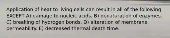 Application of heat to living cells can result in all of the following EXCEPT A) damage to nucleic acids. B) denaturation of enzymes. C) breaking of hydrogen bonds. D) alteration of membrane permeability. E) decreased thermal death time.