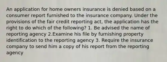 An application for home owners insurance is denied based on a consumer report furnished to the insurance company. Under the provisions of the fair credit reporting act, the application has the right to do which of the following? 1. Be advised the name of reporting agency 2.Examine his file by furnishing property identification to the reporting agency 3. Require the insurance company to send him a copy of his report from the reporting agency