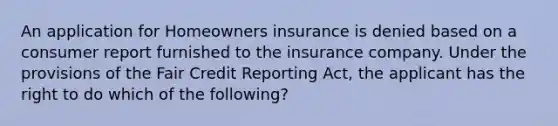 An application for Homeowners insurance is denied based on a consumer report furnished to the insurance company. Under the provisions of the Fair Credit Reporting Act, the applicant has the right to do which of the following?