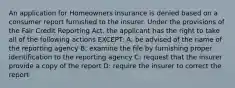 An application for Homeowners insurance is denied based on a consumer report furnished to the insurer. Under the provisions of the Fair Credit Reporting Act, the applicant has the right to take all of the following actions EXCEPT: A: be advised of the name of the reporting agency B: examine the file by furnishing proper identification to the reporting agency C: request that the insurer provide a copy of the report D: require the insurer to correct the report