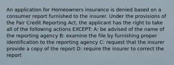 An application for Homeowners insurance is denied based on a consumer report furnished to the insurer. Under the provisions of the Fair Credit Reporting Act, the applicant has the right to take all of the following actions EXCEPT: A: be advised of the name of the reporting agency B: examine the file by furnishing proper identification to the reporting agency C: request that the insurer provide a copy of the report D: require the insurer to correct the report