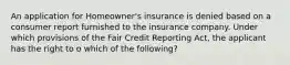 An application for Homeowner's insurance is denied based on a consumer report furnished to the insurance company. Under which provisions of the Fair Credit Reporting Act, the applicant has the right to o which of the following?