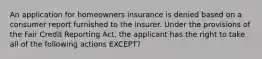 An application for homeowners insurance is denied based on a consumer report furnished to the insurer. Under the provisions of the Fair Credit Reporting Act, the applicant has the right to take all of the following actions EXCEPT?