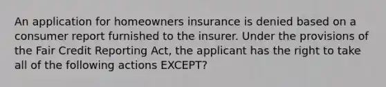 An application for homeowners insurance is denied based on a consumer report furnished to the insurer. Under the provisions of the Fair Credit Reporting Act, the applicant has the right to take all of the following actions EXCEPT?