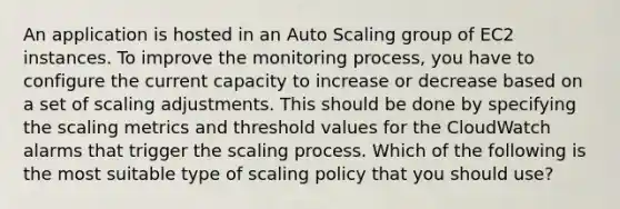 An application is hosted in an Auto Scaling group of EC2 instances. To improve the monitoring process, you have to configure the current capacity to increase or decrease based on a set of scaling adjustments. This should be done by specifying the scaling metrics and threshold values for the CloudWatch alarms that trigger the scaling process. Which of the following is the most suitable type of scaling policy that you should use?