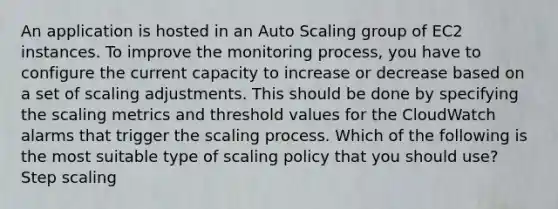 An application is hosted in an Auto Scaling group of EC2 instances. To improve the monitoring process, you have to configure the current capacity to increase or decrease based on a set of scaling adjustments. This should be done by specifying the scaling metrics and threshold values for the CloudWatch alarms that trigger the scaling process. Which of the following is the most suitable type of scaling policy that you should use? Step scaling