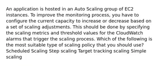 An application is hosted in an Auto Scaling group of EC2 instances. To improve the monitoring process, you have to configure the current capacity to increase or decrease based on a set of scaling adjustments. This should be done by specifying the scaling metrics and threshold values for the CloudWatch alarms that trigger the scaling process. Which of the following is the most suitable type of scaling policy that you should use? Scheduled Scaling Step scaling Target tracking scaling Simple scaling