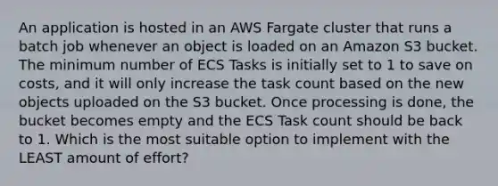 An application is hosted in an AWS Fargate cluster that runs a batch job whenever an object is loaded on an Amazon S3 bucket. The minimum number of ECS Tasks is initially set to 1 to save on costs, and it will only increase the task count based on the new objects uploaded on the S3 bucket. Once processing is done, the bucket becomes empty and the ECS Task count should be back to 1. Which is the most suitable option to implement with the LEAST amount of effort?