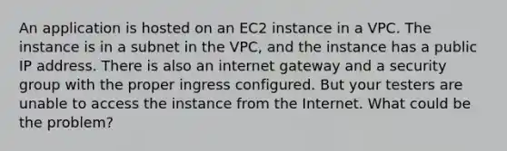 An application is hosted on an EC2 instance in a VPC. The instance is in a subnet in the VPC, and the instance has a public IP address. There is also an internet gateway and a security group with the proper ingress configured. But your testers are unable to access the instance from the Internet. What could be the problem?