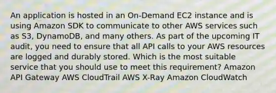 An application is hosted in an On-Demand EC2 instance and is using Amazon SDK to communicate to other AWS services such as S3, DynamoDB, and many others. As part of the upcoming IT audit, you need to ensure that all API calls to your AWS resources are logged and durably stored. Which is the most suitable service that you should use to meet this requirement? Amazon API Gateway AWS CloudTrail AWS X-Ray Amazon CloudWatch