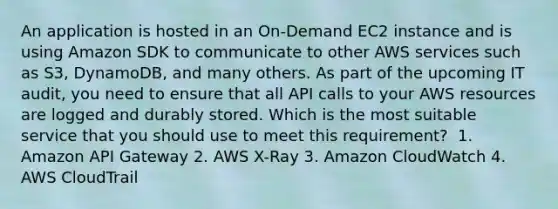 An application is hosted in an On-Demand EC2 instance and is using Amazon SDK to communicate to other AWS services such as S3, DynamoDB, and many others. As part of the upcoming IT audit, you need to ensure that all API calls to your AWS resources are logged and durably stored. Which is the most suitable service that you should use to meet this requirement? ​ 1. Amazon API Gateway​ 2. AWS X-Ray​ 3. Amazon CloudWatch​ 4. AWS CloudTrail