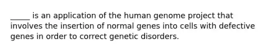 _____ is an application of the human genome project that involves the insertion of normal genes into cells with defective genes in order to correct genetic disorders.