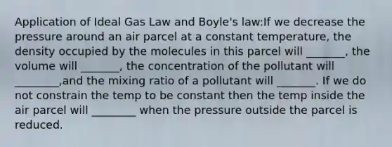 Application of Ideal Gas Law and Boyle's law:If we decrease the pressure around an air parcel at a constant temperature, the density occupied by the molecules in this parcel will _______, the volume will _______, the concentration of the pollutant will ________,and the mixing ratio of a pollutant will _______. If we do not constrain the temp to be constant then the temp inside the air parcel will ________ when the pressure outside the parcel is reduced.