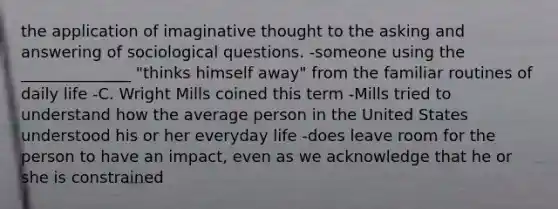 the application of imaginative thought to the asking and answering of sociological questions. -someone using the ______________ "thinks himself away" from the familiar routines of daily life -C. Wright Mills coined this term -Mills tried to understand how the average person in the United States understood his or her everyday life -does leave room for the person to have an impact, even as we acknowledge that he or she is constrained