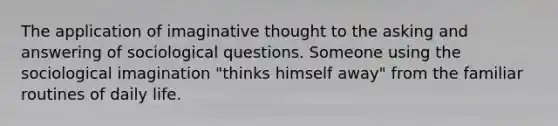 The application of imaginative thought to the asking and answering of sociological questions. Someone using the sociological imagination "thinks himself away" from the familiar routines of daily life.