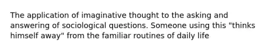 The application of imaginative thought to the asking and answering of sociological questions. Someone using this "thinks himself away" from the familiar routines of daily life