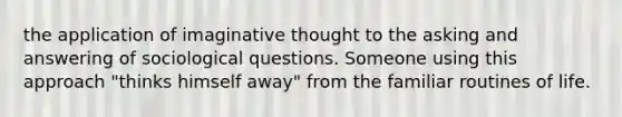 the application of imaginative thought to the asking and answering of sociological questions. Someone using this approach "thinks himself away" from the familiar routines of life.