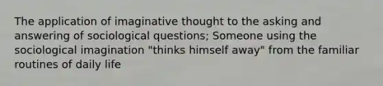 The application of imaginative thought to the asking and answering of sociological questions; Someone using the sociological imagination "thinks himself away" from the familiar routines of daily life