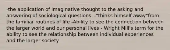 -the application of imaginative thought to the asking and answering of sociological questions. -"thinks himself away"from the familiar routines of life -Ability to see the connection between the larger world and our personal lives - Wright Mill's term for the ability to see the relationship between individual experiences and the larger society