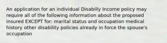 An application for an individual Disabilly Income policy may require all of the following information about the proposed insured EXCEPT for: marital status and occupation medical history other disability policies already in force the spouse's occupation