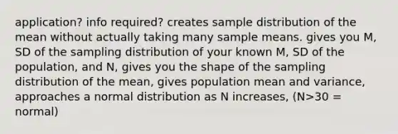 application? info required? creates sample distribution of the mean without actually taking many sample means. gives you M, SD of the sampling distribution of your known M, SD of the population, and N, gives you the shape of the sampling distribution of the mean, gives population mean and variance, approaches a normal distribution as N increases, (N>30 = normal)