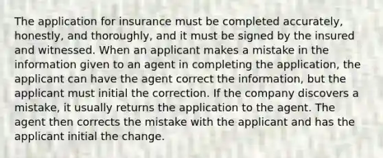 The application for insurance must be completed accurately, honestly, and thoroughly, and it must be signed by the insured and witnessed. When an applicant makes a mistake in the information given to an agent in completing the application, the applicant can have the agent correct the information, but the applicant must initial the correction. If the company discovers a mistake, it usually returns the application to the agent. The agent then corrects the mistake with the applicant and has the applicant initial the change.