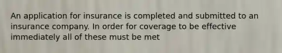 An application for insurance is completed and submitted to an insurance company. In order for coverage to be effective immediately all of these must be met