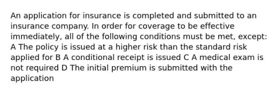 An application for insurance is completed and submitted to an insurance company. In order for coverage to be effective immediately, all of the following conditions must be met, except: A The policy is issued at a higher risk than the standard risk applied for B A conditional receipt is issued C A medical exam is not required D The initial premium is submitted with the application