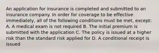 An application for insurance is completed and submitted to an insurance company. In order for coverage to be effective immediately, all of the following conditions must be met, except: A. A medical exam is not required B. The initial premium is submitted with the application C. The policy is issued at a higher risk than the standard risk applied for D. A conditional receipt is issued