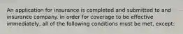 An application for insurance is completed and submitted to and insurance company. In order for coverage to be effective immediately, all of the following conditions must be met, except: