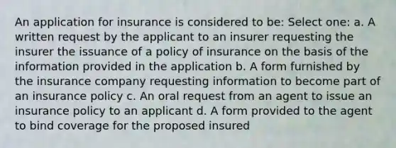 An application for insurance is considered to be: Select one: a. A written request by the applicant to an insurer requesting the insurer the issuance of a policy of insurance on the basis of the information provided in the application b. A form furnished by the insurance company requesting information to become part of an insurance policy c. An oral request from an agent to issue an insurance policy to an applicant d. A form provided to the agent to bind coverage for the proposed insured