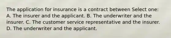 The application for insurance is a contract between Select one: A. The insurer and the applicant. B. The underwriter and the insurer. C. The customer service representative and the insurer. D. The underwriter and the applicant.