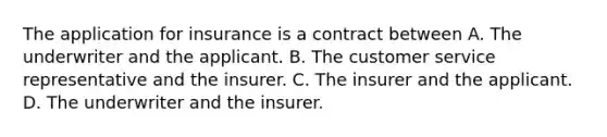 The application for insurance is a contract between A. The underwriter and the applicant. B. The customer service representative and the insurer. C. The insurer and the applicant. D. The underwriter and the insurer.