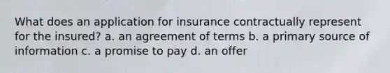 What does an application for insurance contractually represent for the insured? a. an agreement of terms b. a primary source of information c. a promise to pay d. an offer