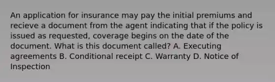 An application for insurance may pay the initial premiums and recieve a document from the agent indicating that if the policy is issued as requested, coverage begins on the date of the document. What is this document called? A. Executing agreements B. Conditional receipt C. Warranty D. Notice of Inspection