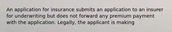 An application for insurance submits an application to an insurer for underwriting but does not forward any premium payment with the application. Legally, the applicant is making