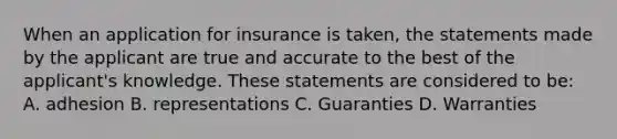 When an application for insurance is taken, the statements made by the applicant are true and accurate to the best of the applicant's knowledge. These statements are considered to be: A. adhesion B. representations C. Guaranties D. Warranties