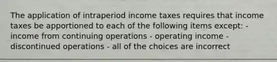 The application of intraperiod income taxes requires that income taxes be apportioned to each of the following items except: - income from continuing operations - operating income - discontinued operations - all of the choices are incorrect